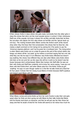 It then shows Andie in class where she gets nasty comments from the other girls in 
class this shows that she’s not the most popular person in school. It then introduces 
Steff one of the popular rich boys it shows him as flirty and tells Andie that he likes 
her but when she rejects him he’s also shown as horrible and the ‘typical stuck up 
rich boy’. The inciting incident when Blane comes into Andie’s work at the record 
shop when they first have their first conversation this shows that he likes her, she 
makes a slight comment on him being rich by asking him if he wants to use his 
‘American express platinum card’ but he gives her a confused look. The rising action 
is when Blane asks Andie out on a date he goes to the part of the school where she 
hangs out where all the ‘out casts’ go he makes a comment saying that he’s not into 
what they are into he says it in an offensive way Andie looks offended but doesn’t 
say anything this shows how different they are also when Blane asks Andie where 
she lives so he can pick her up she says she will be in work so he doesn’t see her 
house because she’s embarrassed. Blane then bumps into Steff after he was out 
their with Andie and Steff then pretends not to know her name saying ‘I saw you out 
there with that Eddie chick’ and when Blane asks him if he thinks Andie as got 
‘anything’ he says no even though earlier on in the film he tells Andie he’s liked her 
for four years it shows that he’s trying to put Blane of Andie because Steff is jealous 
and doesn’t want Blane with her. 
When Blane comes and picks Andie up from her work Duckie is also their and gets 
upset when he finds out she’s going out with Blane he then tells Andie that Blane 
and his friends look down on everyone and that he will just use her then throw her 
away and that he would of died for her Andie still seems to not notice how much he 
 