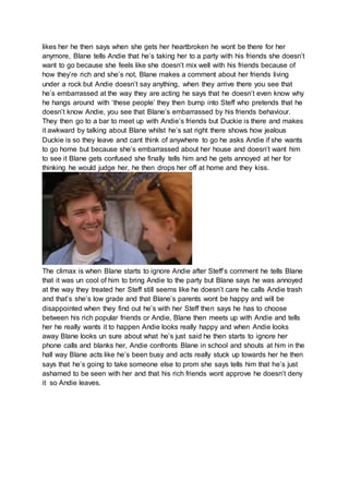 likes her he then says when she gets her heartbroken he wont be there for her 
anymore, Blane tells Andie that he’s taking her to a party with his friends she doesn’t 
want to go because she feels like she doesn’t mix well with his friends because of 
how they’re rich and she’s not, Blane makes a comment about her friends living 
under a rock but Andie doesn’t say anything, when they arrive there you see that 
he’s embarrassed at the way they are acting he says that he doesn’t even know why 
he hangs around with ‘these people’ they then bump into Steff who pretends that he 
doesn’t know Andie, you see that Blane’s embarrassed by his friends behaviour. 
They then go to a bar to meet up with Andie’s friends but Duckie is there and makes 
it awkward by talking about Blane whilst he’s sat right there shows how jealous 
Duckie is so they leave and cant think of anywhere to go he asks Andie if she wants 
to go home but because she’s embarrassed about her house and doesn’t want him 
to see it Blane gets confused she finally tells him and he gets annoyed at her for 
thinking he would judge her, he then drops her off at home and they kiss. 
The climax is when Blane starts to ignore Andie after Steff’s comment he tells Blane 
that it was un cool of him to bring Andie to the party but Blane says he was annoyed 
at the way they treated her Steff still seems like he doesn’t care he calls Andie trash 
and that’s she’s low grade and that Blane’s parents wont be happy and will be 
disappointed when they find out he’s with her Steff then says he has to choose 
between his rich popular friends or Andie, Blane then meets up with Andie and tells 
her he really wants it to happen Andie looks really happy and when Andie looks 
away Blane looks un sure about what he’s just said he then starts to ignore her 
phone calls and blanks her, Andie confronts Blane in school and shouts at him in the 
hall way Blane acts like he’s been busy and acts really stuck up towards her he then 
says that he’s going to take someone else to prom she says tells him that he’s just 
ashamed to be seen with her and that his rich friends wont approve he doesn’t deny 
it so Andie leaves. 
 