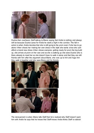 Duckie then overhears Steff talking to Blane saying that Andie is nothing and always 
will be because Duckie cares for Andie he starts a fight in the corridor. The fall in 
action is when Andie decides that she is still going to the prom even if she has to go 
alone it then shows her making her own dress in the style she wants since she cant 
afford a brand new dress it then shows everyone getting ready for prom the big build 
up, she arrives at prom on her own and as she is walking up she sees Duckie who is 
there already to meet her so she doesn’t have to walk in alone and that they are still 
friends with him after the argument about Blane, she runs up to him and hugs him 
they walk in together and she sees Blane and his friends. 
The denouement is when Blane tells Steff that he’s realised why Steff doesn’t want 
him with Andie he says that he knows that Steff knows Andie thinks Steff is rubbish 
 