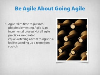 Be Agile About Going Agile
• Agile takes time to put into
placeImplementing Agile is an
incremental processNot all agile
practices are created
equalSwitching a team to Agile is a
lot like standing up a team from
scratch
 