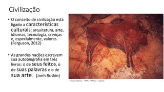 Civilização
• O conceito de civilização está
ligado a características
culturais: arquitetura, arte,
idiomas, tecnologia, crenças
e, especialmente, valores.
(Ferguson, 2012)
• As grandes nações escrevem
sua autobiografia em três
livros: o de seus feitos, o
de suas palavras e o de
sua arte. (Jonh Ruskin)
Gruta de Altamira - 15000 a 10000 a.C. - Espanha
 