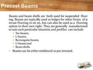 Precast Beams
Beams and beam shells are both used for suspended floor
ing. Beams are typically used as ledges for other forms of p
recast flooring to sit on, but can also be used as a flooring
option in their own right. They are generally manufactured
to suit each particular situation and profiles can include
 Tee-beams,
 L-beams,
 Rectangularbeams,
 U-beamsand
 Beam shells.
 Beamscan beeitherreinforced or pre stressed.
 