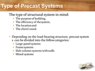 Type of Precast Systems
The type of structural system in mind:
 The purpose of building,
 The efficiency of thesystem,
 The locationand
 The client’s need.
 Depending on the load-bearing structure, precast system
s can be divided into the followcategories:
 Large-panel systems
 Framesystems
 Slab-column systems withwalls
 Mixed systems
 