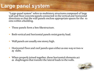 Large panel system
“Large-panel system” refers to multistory structures composed of large
wall and floor concretepanels connected in thevertical and horizontal
directions so that the wall panels enclose appropriate spaces for the ro
oms within abuilding.
 These panels form a box-likestructure.
 Both vertical and horizontal panels resistgravity load.
 Wall panels are usually one storey high.
 Horizontal floor and roof panels span eitheras one-wayor two-w
ay slabs.
 When properly joined together, these horizontal elements act
as diaphragms that transfer the lateral loads to the walls.
 