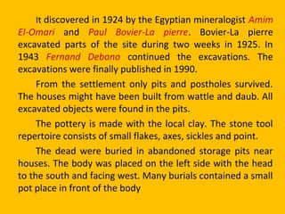 It discovered in 1924 by the Egyptian mineralogist Amim
El-Omari and Paul Bovier-La pierre. Bovier-La pierre
excavated parts of the site during two weeks in 1925. In
1943 Fernand Debono continued the excavations. The
excavations were finally published in 1990.
From the settlement only pits and postholes survived.
The houses might have been built from wattle and daub. All
excavated objects were found in the pits.
The pottery is made with the local clay. The stone tool
repertoire consists of small flakes, axes, sickles and point.
The dead were buried in abandoned storage pits near
houses. The body was placed on the left side with the head
to the south and facing west. Many burials contained a small
pot place in front of the body
 