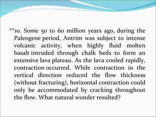 **10. Some 50 to 60 million years ago,   during the Paleogene period, Antrim was subject to intense volcanic activity, when highly fluid molten basalt intruded through chalk beds to form an extensive lava plateau. As the lava cooled rapidly, contraction occurred. While contraction in the vertical direction reduced the flow thickness (without fracturing), horizontal contraction could only be accommodated by cracking throughout the flow. What natural wonder resulted? 