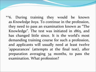 **6. During training they would be known as  Knowledge boys.  To continue in the profession, they need to pass an examination known as “The Knowledge”. The test was initiated in 1865, and has changed little since. It is the world's most demanding training course for such a profession, and applicants will usually need at least twelve 'appearances' (attempts at the final test), after preparation averaging 34 months, to pass the examination. What profession? 