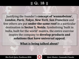 || Q. 18 |||| Q. 18 ||
Biz-Tech Quiz, Pantheon-2018Biz-Tech Quiz, Pantheon-2018 Quiz Master : Somnath ChandaQuiz Master : Somnath Chanda
Justifying the founder’s concept of ‘wannabeism’,
London, Paris, Tokyo, New York, San Francisco and
few others are put under the same roof in a particular
destination in Sector 5, Noida. Symbolising ‘built in
India, built for the world’ mantra, the entire exercise
inspire the company to develop products and
solutions that have universal appeal.
What is being talked about?
 