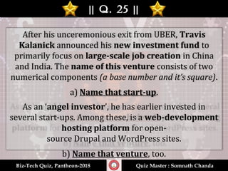 || Q. 25 |||| Q. 25 ||
Biz-Tech Quiz, Pantheon-2018Biz-Tech Quiz, Pantheon-2018 Quiz Master : Somnath ChandaQuiz Master : Somnath Chanda
After his unceremonious exit from UBER, Travis
Kalanick announced his new investment fund to
primarily focus on large-scale job creation in China
and India. The name of this venture consists of two
numerical components (a base number and it’s square).
a) Name that start-up.
As an ‘angel investor’, he has earlier invested in
several start-ups. Among these, is a web-development
hosting platform for open-
source Drupal and WordPress sites.
b) Name that venture, too.
 