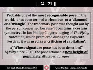 || Q. 21 |||| Q. 21 ||
Biz-Tech Quiz, Pantheon-2018Biz-Tech Quiz, Pantheon-2018 Quiz Master : Somnath ChandaQuiz Master : Somnath Chanda
Probably one of the most recognisable pose in the
world, it has been termed a ‘rhombus’ or a ‘diamond’
or a ‘triangle’. The trademark pose was thought out by
the person concerned because ‘it contains a certain
symmetry’. In Jan Philipp Gloger's staging of The Flying
Dutchman, which premiered during the Bayreuth
Festival, it was used as a ‘criticism of capitalism’.
a) Whose signature pose has been described?
b) Why since 2013, the pose attained a new height of
popularity all across Europe?
 