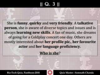 || Q. 3 |||| Q. 3 ||
Biz-Tech Quiz, Pantheon-2018Biz-Tech Quiz, Pantheon-2018 Quiz Master : Somnath ChandaQuiz Master : Somnath Chanda
She is funny, quirky and very friendly. A talkative
person, she is aware of diverse topics and issues and is
always learning new skills. A fan of music, she dreams
of going for a Coldplay concert one day. Others are
mostly interested about her profile pic., her favourite
actor and her language proficiency.
Who is she?
 