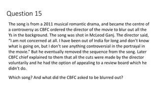 Question 15
The song is from a 2011 musical romantic drama, and became the centre of
a controversy as CBFC ordered the director of the movie to blur out all the
Ys in the background. The song was shot in McLeod Ganj. The director said,
“I am not concerned at all. I have been out of India for long and don’t know
what is going on, but I don’t see anything controversial in the portrayal in
the movie.” But he eventually removed the sequence from the song. Later
CBFC chief explained to them that all the cuts were made by the director
voluntarily and he had the option of appealing to a review board which he
didn’t do.
Which song? And what did the CBFC asked to be blurred out?
 