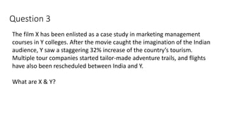 Question 3
The film X has been enlisted as a case study in marketing management
courses in Y colleges. After the movie caught the imagination of the Indian
audience, Y saw a staggering 32% increase of the country’s tourism.
Multiple tour companies started tailor-made adventure trails, and flights
have also been rescheduled between India and Y.
What are X & Y?
 