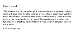 Question 4
“The violence was more psychological than actual physical violence, it played
more with your mind than the violence in front of your eyes.” Such was their
belief when Salim-Javed were asked about the most violent scene they have
written, that they mentioned this hugely famous dialogue instead of other
fighting scenes that they have written in movies like Don, Zanjeer, Sholay to
name a few.
Give the iconic line.
 