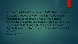 Shabbir Ismail Patel first met X in 1982. Shabbir’s saloon
is a stone's throw away from the RSS headquarters in
Ahmedabad. In the 1980s X was all into a Rajesh
Khanna-type hairstyle, says Shabbir. "He had good hair.
These days he is having a receding hair line." From
Rajesh Khanna to a Tom Cruise cut, Shabbir has tried it
all on X.
Who’s X ????
9
 