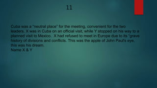 Cuba was a “neutral place” for the meeting, convenient for the two
leaders. X was in Cuba on an official visit, while Y stopped on his way to a
planned visit to Mexico. X had refused to meet in Europe due to its “grave
history of divisions and conflicts. This was the apple of John Paul's eye,
this was his dream.
Name X & Y
11
 