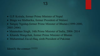  G.P. Koirala, former Prime Minister of Nepal
 Bingu wa Mutharika, former President of Malawi
 Sangay Ngedup,former Prime Minister of Bhutan (1999-2000,
2005-2006)
 Manmohan Singh, 14th Prime Minister of India, 2004- 2014
 Khandu Wangchuk, former Prime Minister of Bhutan
 Muhammad Zia-ul-Haq, sixth President of Pakistan
Identify the connect ?????
13
 