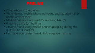 PRELIMS
• 25 questions in the prelims
• Write Names, mobile phone numbers, course, team name
on the answer sheet
• Marked questions are used for resolving ties. (*)
• 6 teams qualify for the finals
• Anyone found using mobile phones/googling during the
quiz will be disqualied
• Each question carries 1 mark &No negative marking
 