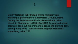 1
On 2nd October 1957 India’s Prime minister was
watching a performance at Ramleela Ground, Delhi .
During the Performance fire broke out due to short
circuit in Shamiana, HARISHCANDRA 14 year old scout
promptly took out his knife and opened the burning tent,
saving many lives . This incident inspired Nehru for
something, what ???
 