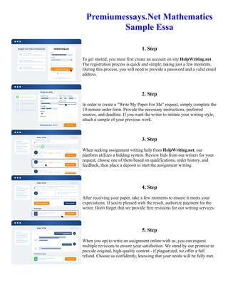 Premiumessays.Net Mathematics
Sample Essa
1. Step
To get started, you must first create an account on site HelpWriting.net.
The registration process is quick and simple, taking just a few moments.
During this process, you will need to provide a password and a valid email
address.
2. Step
In order to create a "Write My Paper For Me" request, simply complete the
10-minute order form. Provide the necessary instructions, preferred
sources, and deadline. If you want the writer to imitate your writing style,
attach a sample of your previous work.
3. Step
When seeking assignment writing help from HelpWriting.net, our
platform utilizes a bidding system. Review bids from our writers for your
request, choose one of them based on qualifications, order history, and
feedback, then place a deposit to start the assignment writing.
4. Step
After receiving your paper, take a few moments to ensure it meets your
expectations. If you're pleased with the result, authorize payment for the
writer. Don't forget that we provide free revisions for our writing services.
5. Step
When you opt to write an assignment online with us, you can request
multiple revisions to ensure your satisfaction. We stand by our promise to
provide original, high-quality content - if plagiarized, we offer a full
refund. Choose us confidently, knowing that your needs will be fully met.
Premiumessays.Net Mathematics Sample Essa Premiumessays.Net Mathematics Sample Essa
 