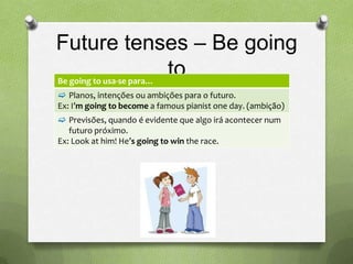 Future tenses – Be going
Be going to usa-se para…
                         to
 Planos, intenções ou ambições para o futuro.
Ex: I’m going to become a famous pianist one day. (ambição)
 Previsões, quando é evidente que algo irá acontecer num
   futuro próximo.
Ex: Look at him! He’s going to win the race.
 