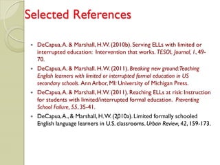 Selected References

    DeCapua, A. & Marshall, H.W. (2010b). Serving ELLs with limited or
     interrupted education: Intervention that works. TESOL Journal, 1, 49-
     70.
    DeCapua, A. & Marshall. H. W. (2011). Breaking new ground:Teaching
     English learners with limited or interrupted formal education in US
     secondary schools. Ann Arbor, MI: University of Michigan Press.
    DeCapua, A. & Marshall, H.W. (2011). Reaching ELLs at risk: Instruction
     for students with limited/interrupted formal education. Preventing
     School Failure, 55, 35-41.
    DeCapua, A., & Marshall, H. W. (2010a). Limited formally schooled
                                          *
     English language learners in U.S. classrooms. Urban Review, 42, 159-173.
 