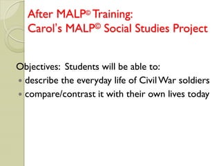 After MALP© Training:
  Carol’s MALP© Social Studies Project


Objectives: Students will be able to:
 describe the everyday life of Civil War soldiers
 compare/contrast it with their own lives today
 