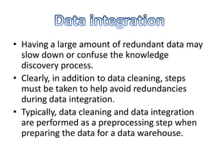 • Having a large amount of redundant data may
slow down or confuse the knowledge
discovery process.
• Clearly, in addition to data cleaning, steps
must be taken to help avoid redundancies
during data integration.
• Typically, data cleaning and data integration
are performed as a preprocessing step when
preparing the data for a data warehouse.

 