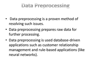 • Data preprocessing is a proven method of
resolving such issues.
• Data preprocessing prepares raw data for
further processing.
• Data preprocessing is used database-driven
applications such as customer relationship
management and rule-based applications (like
neural networks).

 