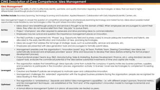 11
Ad Hoc
• Ideas about new breakthrough products and services is thought to be the domain of R&D. When employees are encouraged to submit their
ideas, they often do not receive relief from their ‘day jobs’ to pursue them.
• Project ‘champions’ are often required to persevere and drive promising ideas to commercialization.
• Employees may be cynical and question the importance management places on innovation.
Defined
• The R&D portfolio is segmented into ‘Phases’ (e.g. Opportunity field and business cases) to ensure adequate investments and talents, are
allocated to the early identification and maturation of new, promising technologies.
• Ideas are sought that address the full range of strategic issues, such as sustainability, services and solutions, etc.
• Employees are presented with idea generation tools and encouraged to formally submit ideas.
Managed
• Management presides over the organization’s ‘innovation board’ (e.g. IM Team, Portfolio Team, Steering Committee); new ideas are
systematically reviewed and employees provided ‘space’ (time and resources) to develop their ideas (before entering the formal project
development process).
• Cross-functional project teams (e.g. R&D, Manufacturing, Sales & Marketing, Business Development, Finance, etc.), using standard decision
support tools, evaluate the commercial potential of the idea before substantial investments of time and capital are made.
Leveraged
• The organization realizes that breakthrough ideas typically come from outside the company; it openly invites key business partners, suppliers,
and academics to participate in the innovation process; organization actively ‘in licenses’ novel new technologies to complement its existing
pipeline.
• Creative and flexible IP policies are employed to motivate open and collaborative innovation.
• Management challenges this ‘extended’ organization with the toughest business problems facing the organization; people are recognized for
ideas leading to their solution.
Optimized
• The organization is ‘ambidextrous’. Separate and distinct idea management capabilities - i.e. with different project sponsors, financial metrics,
and risk management techniques - are established at the ‘front end’ of the organization’s innovation model to manage incremental and
radical ideas.
• A formal Alliance Management System is in place; all associates are treated as peers.
Idea Management
Idea Management is the ability of a firm to effectively identify, assimilate, and qualify information regarding new technologies, or ideas, that can lead to highly
differentiated, breakthrough products and services.
Activities Include: Boundary Spanning, Technology Scanning and Evaluation, Applied Research, Collaboration with Early Adopters/Scientific Centers, etc.
Idea Management begins to answer the question of competitive advantage by simultaneously examining technology and market factors. Ideas about possible market
opportunities made feasible by new technologies is often the point where innovation begins.
CIMS Description of Core Competence: Idea Management
 