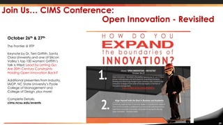 29
Join Us… CIMS Conference:
Open Innovation - Revisited
October 26th & 27th
The Frontier @ RTP
Keynote by Dr. Terri Griffith, Santa
Clara University and one of Silicon
Valley’s top 100 women! Griffith’s
talk is titled; Lead by Letting Go:
Are 20th Century Constraints
Holding Open Innovation Back?
Additional presenters from Industry,
IAIOP, NC State University’s Poole
College of Management and
College of Design, plus more!
Complete Details:
cims.ncsu.edu/events
 