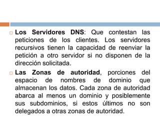    Los Servidores DNS: Que contestan las
    peticiones de los clientes. Los servidores
    recursivos tienen la capacidad de reenviar la
    petición a otro servidor si no disponen de la
    dirección solicitada.
   Las Zonas de autoridad, porciones del
    espacio de nombres de dominio que
    almacenan los datos. Cada zona de autoridad
    abarca al menos un dominio y posiblemente
    sus subdominios, si estos últimos no son
    delegados a otras zonas de autoridad.
 