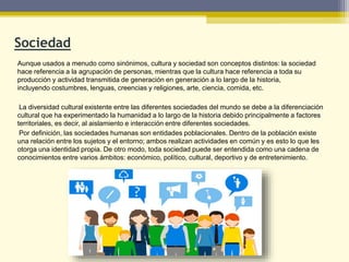 Sociedad
Aunque usados a menudo como sinónimos, cultura y sociedad son conceptos distintos: la sociedad
hace referencia a la agrupación de personas, mientras que la cultura hace referencia a toda su
producción y actividad transmitida de generación en generación a lo largo de la historia,
incluyendo costumbres, lenguas, creencias y religiones, arte, ciencia, comida, etc.
La diversidad cultural existente entre las diferentes sociedades del mundo se debe a la diferenciación
cultural que ha experimentado la humanidad a lo largo de la historia debido principalmente a factores
territoriales, es decir, al aislamiento e interacción entre diferentes sociedades.
Por definición, las sociedades humanas son entidades poblacionales. Dentro de la población existe
una relación entre los sujetos y el entorno; ambos realizan actividades en común y es esto lo que les
otorga una identidad propia. De otro modo, toda sociedad puede ser entendida como una cadena de
conocimientos entre varios ámbitos: económico, político, cultural, deportivo y de entretenimiento.
 