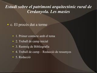 Estudi sobre el patrimoni arquitectònic rural de
Cerdanyola. Les masies
● c. El procés dut a terme
● 1. Primer contacte amb el tema
● 2. Treball de camp inicial
● 3. Rastreig de Bibliografia
● 4. Treball de camp – Redacció de ressenyes
● 5. Redacció
 