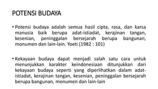 POTENSI BUDAYA
• Potensi budaya adalah semua hasil cipta, rasa, dan karsa
manusia baik berupa adat-istiadat, kerajinan tangan,
kesenian, peninggalan bersejarah berupa bangunan,
monumen dan lain-lain. Yoeti (1982 : 101)
• Kekayaan budaya dapat menjadi salah satu cara untuk
menunjukkan karakter keindonesiaan ditunjukkan dari
kekayaan budaya seperti yang diperlihatkan dalam adat-
istiadat, kerajinan tangan, kesenian, peninggalan bersejarah
berupa bangunan, monumen dan lain-lain
 