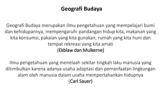 Geografi Budaya merupakan ilmu pengetahuan yang mempelajari bumi
dan kehidupannya, mempengaruhi pandangan hidup kita, makanan yang
kita konsumsi, pakaian yang kita gunakan, rumah yang kita huni dan
tempat rekreasi yang kita amati
(Ekblaw dan Mulkerne)
Ilmu pengetahuan yang menelaah sekitar tingkah laku manusia yang
ditimbulkan karena adanya usaha adaptasi dan pemanfaatan lingkungan
alam oleh manusia dalam usaha mempertahankan hidupnya
(Carl Sauer)
Geografi Budaya
 