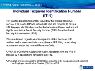 Thinking About Tomorrow… Today

          Individual Taxpayer Identification Number
                            (ITIN)
   ITIN is a tax processing number issued by the Internal Revenue
   Service. IRS issues ITINs to individuals who are required to have a
   U.S. taxpayer identification number but who do not have, and are not
   eligible to obtain a Social Security Number (SSN) from the Social
   Security Administration (SSA).

   ITINs are issued regardless of immigration status because both
   resident and non-resident aliens may have a U.S. filing or reporting
   requirement under the Internal Revenue Code.

   AJPCA is a Certifying Acceptance Agent registered with the IRS to
   process W-7 applications for getting an ITIN.

   AJPCA also provides services to corporations including U.S. incorporation and obtaining
        an Employer Identification Number (EIN) from IRS;
 