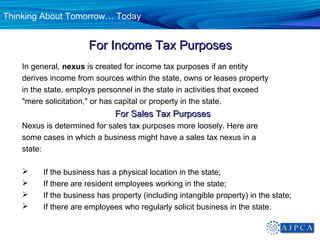 Thinking About Tomorrow… Today


                       For Income Tax Purposes
    In general, nexus is created for income tax purposes if an entity
    derives income from sources within the state, owns or leases property
    in the state, employs personnel in the state in activities that exceed
    "mere solicitation," or has capital or property in the state.
                               For Sales Tax Purposes
    Nexus is determined for sales tax purposes more loosely. Here are
    some cases in which a business might have a sales tax nexus in a
    state:

         If the business has a physical location in the state;
         If there are resident employees working in the state;
         If the business has property (including intangible property) in the state;
         If there are employees who regularly solicit business in the state.
 