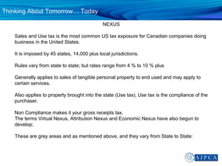 Thinking About Tomorrow… Today

                                             NEXUS

   Sales and Use tax is the most common US tax exposure for Canadian companies doing
   business in the United States.

   It is imposed by 45 states, 14,000 plus local jurisdictions.

   Rules vary from state to state; but rates range from 4 % to 10 % plus

   Generally applies to sales of tangible personal property to end used and may apply to
   certain services.

   Also applies to property brought into the state (Use tax), Use tax is the compliance of the
   purchaser.

   Non Compliance makes it your gross receipts tax.
   The terms Virtual Nexus, Attribution Nexus and Economic Nexus have also begun to
   develop;

   These are grey areas and as mentioned above, and they vary from State to State:
 