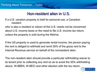 Thinking About Tomorrow… Today


                      Non-resident alien in U.S.
   If a U.S. vacation property is held for personal use, a Canadian
         resident
   who is also a resident or citizen of the U.S. needs not be concerned
   about U.S. income taxes or the need to file U.S. income tax return,
   unless the property is sold during the lifetime.

   If the US property is used to generate rental income, the person paying
   the rent is obliged to withhold and remit 30% of the gross rent to the
   Internal Revenue service on behalf of the nonresident alien.

   The non-resident alien should provide a particular withholding waiver to
   its tenant prior to collecting any rent so as to avoid the 30% withholding
   above. W-8BEN, W-8ECI and other election with the tax return.
 