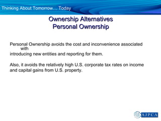 Thinking About Tomorrow… Today

                       Ownership Alternatives
                        Personal Ownership

   Personal Ownership avoids the cost and inconvenience associated
         with
   introducing new entities and reporting for them.

   Also, it avoids the relatively high U.S. corporate tax rates on income
   and capital gains from U.S. property.
 