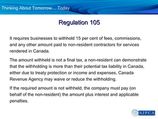 Thinking About Tomorrow… Today


                             Regulation 105

   It requires businesses to withhold 15 per cent of fees, commissions,
   and any other amount paid to non-resident contractors for services
   rendered in Canada.

   The amount withheld is not a final tax, a non-resident can demonstrate
   that the withholding is more than their potential tax liability in Canada,
   either due to treaty protection or income and expenses, Canada
   Revenue Agency may waive or reduce the withholding.

   If the required amount is not withheld, the company must pay (on
   behalf of the non-resident) the amount plus interest and applicable
   penalties.
 