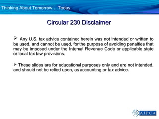 Thinking About Tomorrow… Today


                     Circular 230 Disclaimer

        Any U.S. tax advice contained herein was not intended or written to
     be used, and cannot be used, for the purpose of avoiding penalties that
     may be imposed under the Internal Revenue Code or applicable state
     or local tax law provisions.

      These slides are for educational purposes only and are not intended,
     and should not be relied upon, as accounting or tax advice.
 