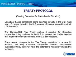 Thinking About Tomorrow… Today


                       TREATY PROTOCOL
               (Guiding Document for Cross Border Taxation)

   Canadian- based companies doing business directly in the U.S. must
   pay U.S. taxes, based in the U.S. amount of income earned from their
   U.S. business.

   The Canada-U.S. Tax Treaty makes it possible for Canadian
   companies doing business in the U.S. to prevent the double taxation
   that might otherwise arise due to their U.S. tax exposure.

   Some recent changes to the Tax Treaty, contained in a new 5 th
   Protocol, will help Canadian companies conduct cross-border
   business; others, however, have the potential to negatively impact this
   business.
 