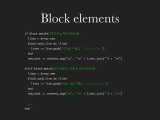 Block elements
if block.match(/((^*s.*$n?)+)/)
  lines = Array.new
  block.each_line do |line|
      lines << line.gsub(/*s(.*)$/, '<li>1</li>')
  end
  new_text << content_tag(quot;ulquot;, quot;nquot; + lines.join(quot;quot;) + quot;nquot;)


elsif block.match(/((^d+[.)]s.*$n?)+)/)
  lines = Array.new
  block.each_line do |line|
      lines << line.gsub(/d+.s(.*)$/, '<li>1</li>')
  end
  new_text << content_tag(quot;olquot;, quot;nquot; + lines.join(quot;quot;) + quot;nquot;)


  ...
end
 