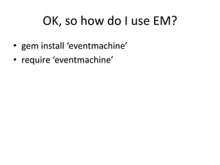 OK, so how do I use EM?
• gem install ‘eventmachine’
• require ‘eventmachine’
 