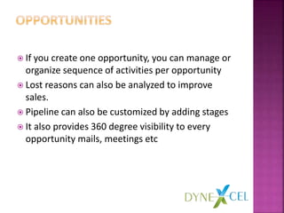  If you create one opportunity, you can manage or
organize sequence of activities per opportunity
 Lost reasons can also be analyzed to improve
sales.
 Pipeline can also be customized by adding stages
 It also provides 360 degree visibility to every
opportunity mails, meetings etc
 