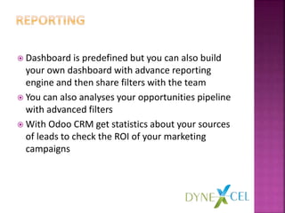  Dashboard is predefined but you can also build
your own dashboard with advance reporting
engine and then share filters with the team
 You can also analyses your opportunities pipeline
with advanced filters
 With Odoo CRM get statistics about your sources
of leads to check the ROI of your marketing
campaigns
 