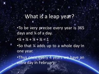 What is a leap year?
•To be very precise every year is 365
days and ¼ of a day.
•¼ + ¼ + ¼ + ¼ = 1
•So that ¼ adds up to a whole day in
one year.
•Thus once every 4 years we have an
extra day in February.
 