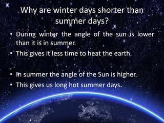 Why are winter days shorter than
summer days?
• During winter the angle of the sun is lower
than it is in summer.
• This gives it less time to heat the earth.
• In summer the angle of the Sun is higher.
• This gives us long hot summer days.
 